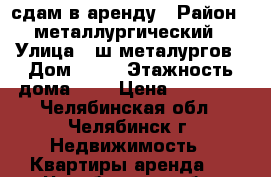 сдам в аренду › Район ­ металлургический › Улица ­ ш.металургов › Дом ­ 35 › Этажность дома ­ 5 › Цена ­ 13 000 - Челябинская обл., Челябинск г. Недвижимость » Квартиры аренда   . Челябинская обл.,Челябинск г.